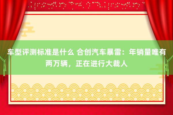 车型评测标准是什么 合创汽车暴雷：年销量唯有两万辆，正在进行大裁人