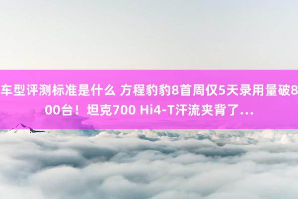 车型评测标准是什么 方程豹豹8首周仅5天录用量破800台！坦克700 Hi4-T汗流夹背了…