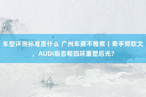 车型评测标准是什么 广州车展不雅察丨牵手郑钦文，AUDI能否帮四环重塑后光？