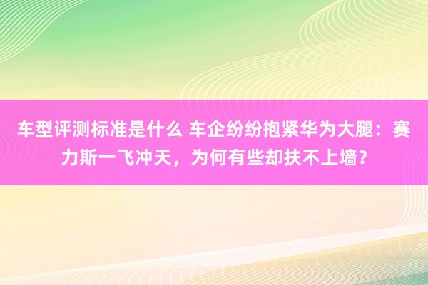 车型评测标准是什么 车企纷纷抱紧华为大腿：赛力斯一飞冲天，为何有些却扶不上墙？