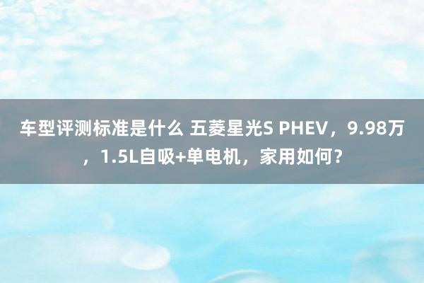 车型评测标准是什么 五菱星光S PHEV，9.98万，1.5L自吸+单电机，家用如何？