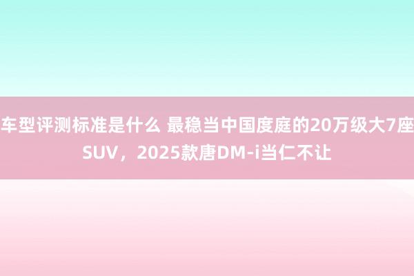 车型评测标准是什么 最稳当中国度庭的20万级大7座SUV，2025款唐DM-i当仁不让