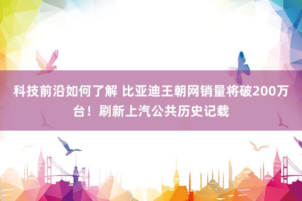 科技前沿如何了解 比亚迪王朝网销量将破200万台！刷新上汽公共历史记载