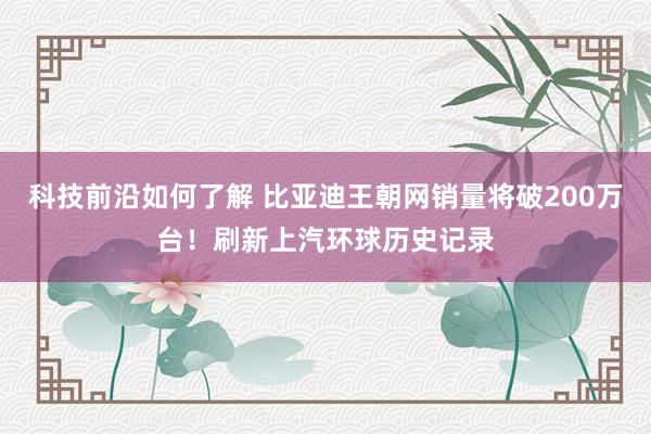 科技前沿如何了解 比亚迪王朝网销量将破200万台！刷新上汽环球历史记录