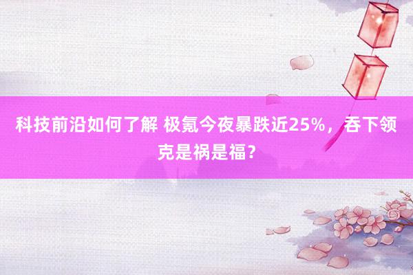 科技前沿如何了解 极氪今夜暴跌近25%，吞下领克是祸是福？