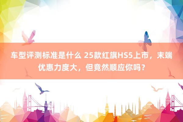 车型评测标准是什么 25款红旗HS5上市，末端优惠力度大，但竟然顺应你吗？