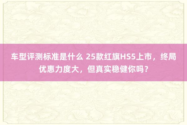 车型评测标准是什么 25款红旗HS5上市，终局优惠力度大，但真实稳健你吗？