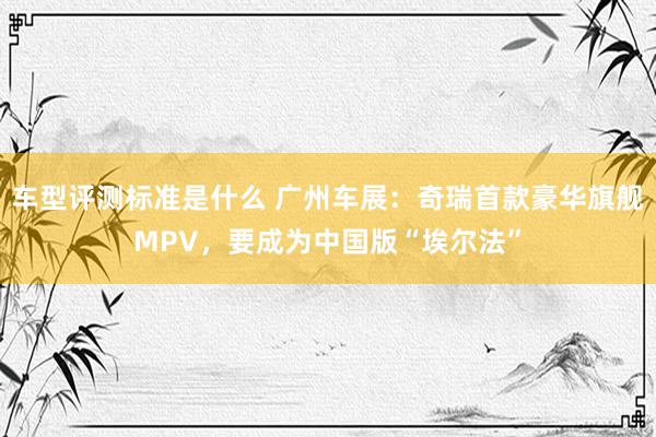 车型评测标准是什么 广州车展：奇瑞首款豪华旗舰MPV，要成为中国版“埃尔法”