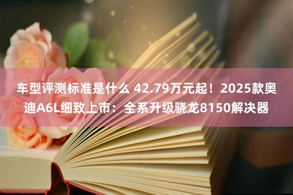 车型评测标准是什么 42.79万元起！2025款奥迪A6L细致上市：全系升级骁龙8150解决器