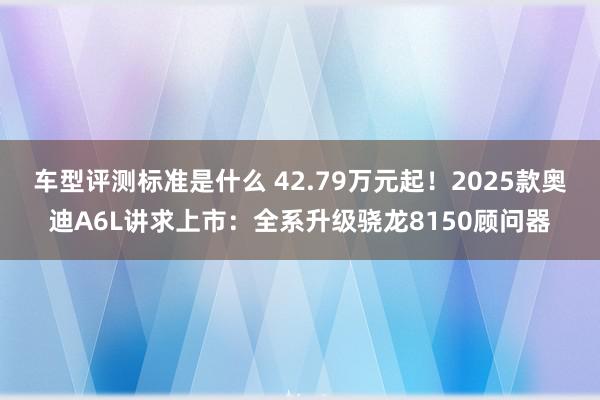 车型评测标准是什么 42.79万元起！2025款奥迪A6L讲求上市：全系升级骁龙8150顾问器