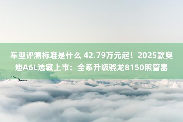 车型评测标准是什么 42.79万元起！2025款奥迪A6L选藏上市：全系升级骁龙8150照管器