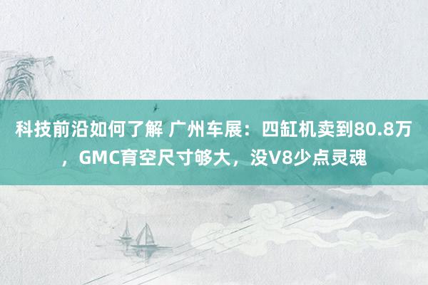 科技前沿如何了解 广州车展：四缸机卖到80.8万，GMC育空尺寸够大，没V8少点灵魂