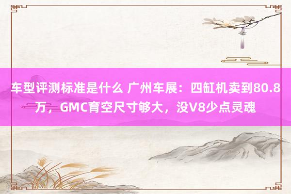 车型评测标准是什么 广州车展：四缸机卖到80.8万，GMC育空尺寸够大，没V8少点灵魂