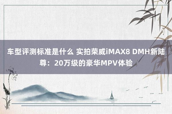 车型评测标准是什么 实拍荣威iMAX8 DMH新陆尊：20万级的豪华MPV体验