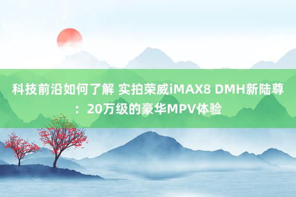 科技前沿如何了解 实拍荣威iMAX8 DMH新陆尊：20万级的豪华MPV体验