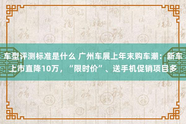 车型评测标准是什么 广州车展上年末购车潮：新车上市直降10万，“限时价”、送手机促销项目多