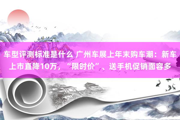 车型评测标准是什么 广州车展上年末购车潮：新车上市直降10万，“限时价”、送手机促销面容多