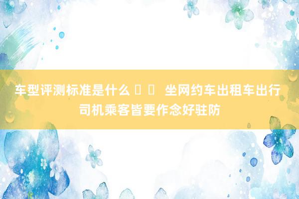 车型评测标准是什么 		 坐网约车出租车出行 司机乘客皆要作念好驻防