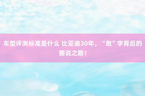 车型评测标准是什么 比亚迪30年，“敢”字背后的据说之路！