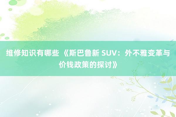 维修知识有哪些 《斯巴鲁新 SUV：外不雅变革与价钱政策的探讨》