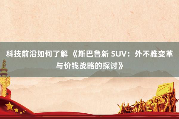 科技前沿如何了解 《斯巴鲁新 SUV：外不雅变革与价钱战略的探讨》