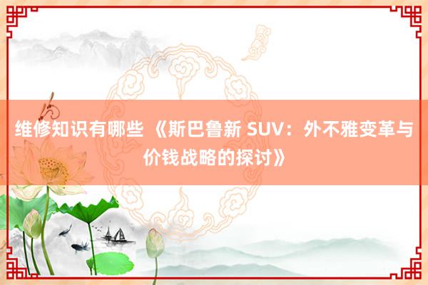 维修知识有哪些 《斯巴鲁新 SUV：外不雅变革与价钱战略的探讨》