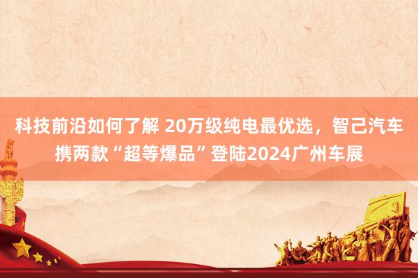 科技前沿如何了解 20万级纯电最优选，智己汽车携两款“超等爆品”登陆2024广州车展