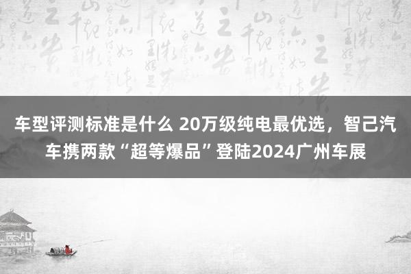 车型评测标准是什么 20万级纯电最优选，智己汽车携两款“超等爆品”登陆2024广州车展