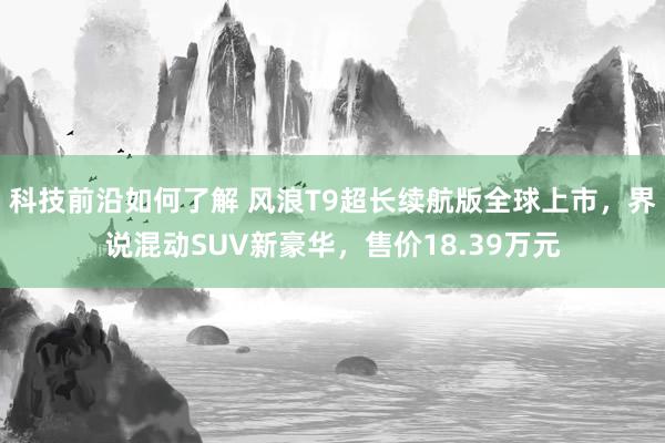 科技前沿如何了解 风浪T9超长续航版全球上市，界说混动SUV新豪华，售价18.39万元