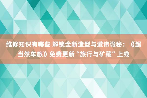 维修知识有哪些 解锁全新造型与避讳诡秘：《超当然车旅》免费更新“旅行与矿藏”上线