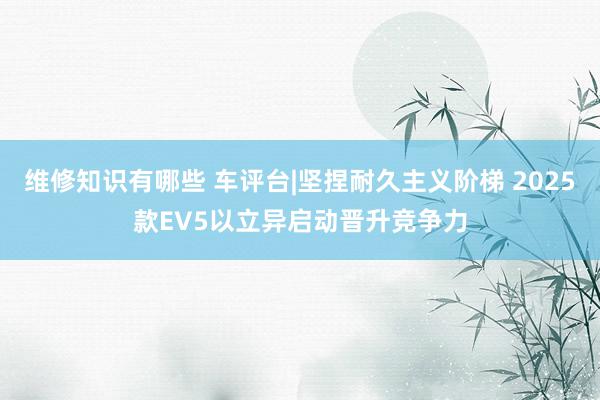 维修知识有哪些 车评台|坚捏耐久主义阶梯 2025款EV5以立异启动晋升竞争力