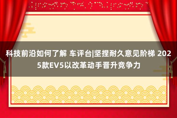 科技前沿如何了解 车评台|坚捏耐久意见阶梯 2025款EV5以改革动手晋升竞争力