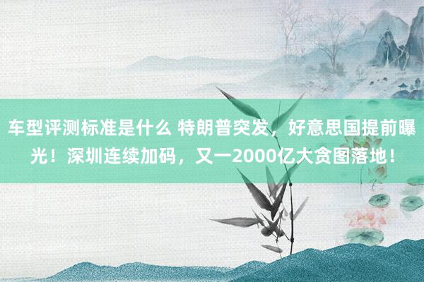 车型评测标准是什么 特朗普突发，好意思国提前曝光！深圳连续加码，又一2000亿大贪图落地！