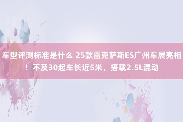 车型评测标准是什么 25款雷克萨斯ES广州车展亮相！不及30起车长近5米，搭载2.5L混动