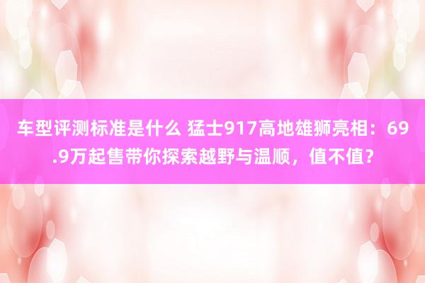 车型评测标准是什么 猛士917高地雄狮亮相：69.9万起售带你探索越野与温顺，值不值？