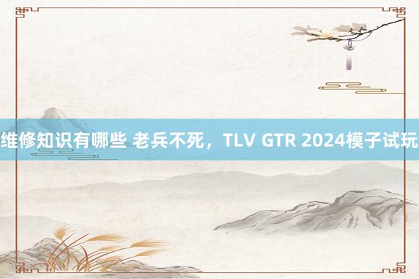 维修知识有哪些 老兵不死，TLV GTR 2024模子试玩