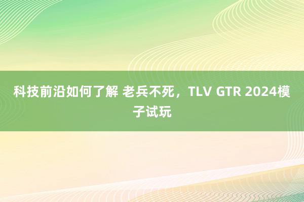 科技前沿如何了解 老兵不死，TLV GTR 2024模子试玩