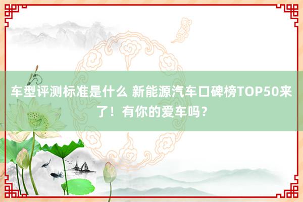 车型评测标准是什么 新能源汽车口碑榜TOP50来了！有你的爱车吗？