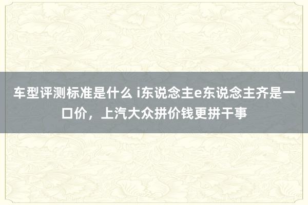 车型评测标准是什么 i东说念主e东说念主齐是一口价，上汽大众拼价钱更拼干事