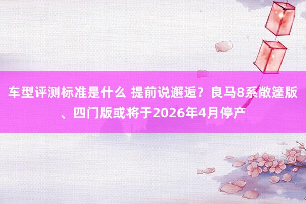 车型评测标准是什么 提前说邂逅？良马8系敞篷版、四门版或将于2026年4月停产