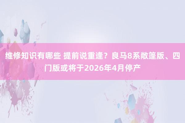 维修知识有哪些 提前说重逢？良马8系敞篷版、四门版或将于2026年4月停产