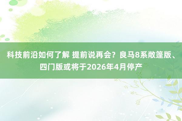 科技前沿如何了解 提前说再会？良马8系敞篷版、四门版或将于2026年4月停产