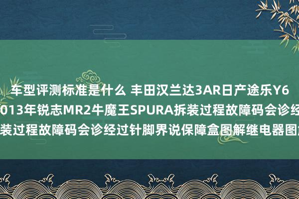 车型评测标准是什么 丰田汉兰达3AR日产途乐Y60维修手册电路图尊府2013年锐志MR2牛魔王SPURA拆装过程故障码会诊经过针脚界说保障盒图解继电器图解线束走