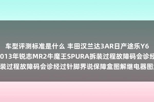 车型评测标准是什么 丰田汉兰达3AR日产途乐Y60维修手册电路图贵府2013年锐志MR2牛魔王SPURA拆装过程故障码会诊经过针脚界说保障盒图解继电器图解线束走