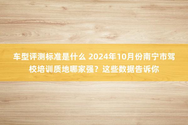 车型评测标准是什么 2024年10月份南宁市驾校培训质地哪家强？这些数据告诉你