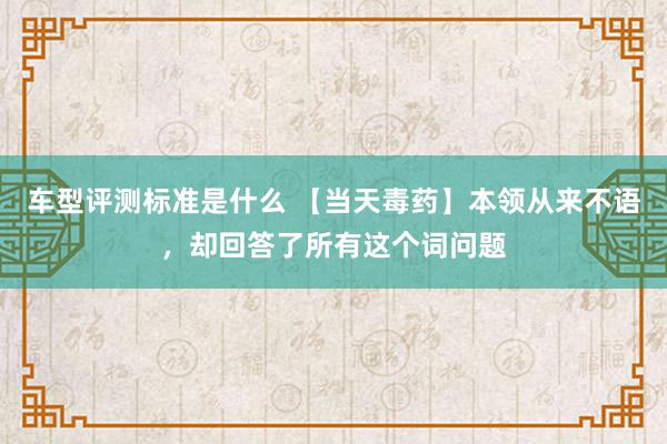 车型评测标准是什么 【当天毒药】本领从来不语，却回答了所有这个词问题