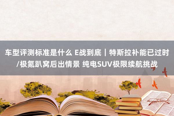 车型评测标准是什么 E战到底｜特斯拉补能已过时/极氪趴窝后出情景 纯电SUV极限续航挑战