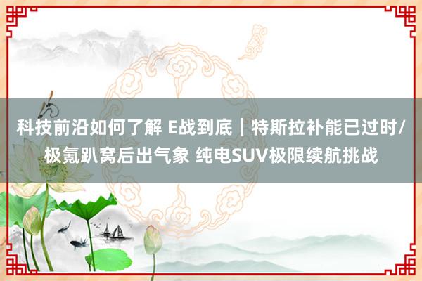 科技前沿如何了解 E战到底｜特斯拉补能已过时/极氪趴窝后出气象 纯电SUV极限续航挑战