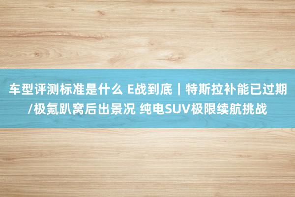 车型评测标准是什么 E战到底｜特斯拉补能已过期/极氪趴窝后出景况 纯电SUV极限续航挑战