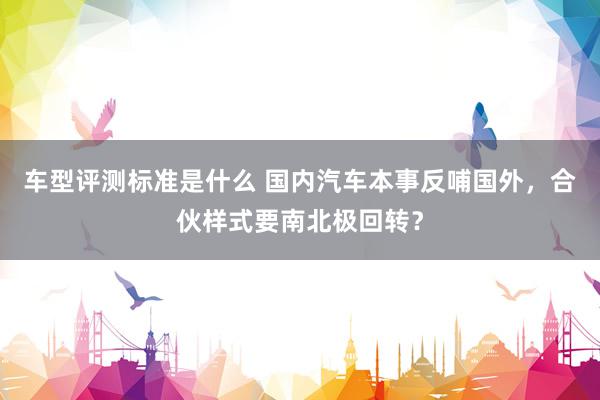 车型评测标准是什么 国内汽车本事反哺国外，合伙样式要南北极回转？